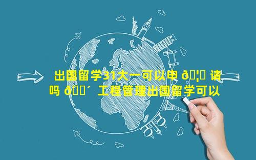 出国留学31大一可以申 🦊 请吗 🐴  工程管理出国留学可以申请什么专业